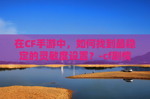 在CF手游中，如何找到最稳定的灵敏度设置？-cf剧情模式最稳灵敏度设置