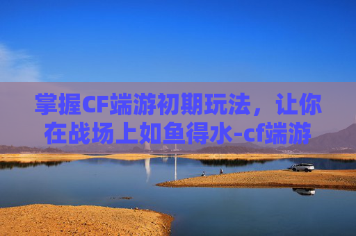掌握CF端游初期玩法，让你在战场上如鱼得水-cf端游初期怎么玩的