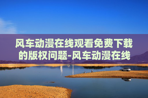 风车动漫在线观看免费下载的版权问题-风车动漫在线观看免费下载亮点