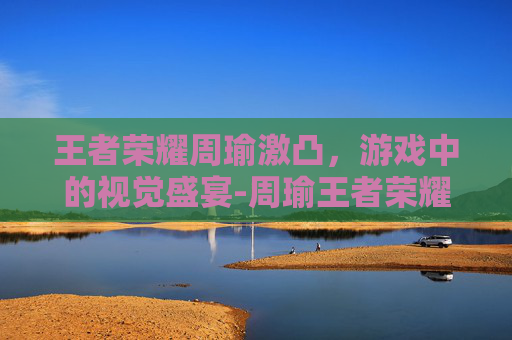 王者荣耀周瑜激凸，游戏中的视觉盛宴-周瑜王者荣耀视频