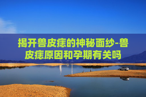 揭开兽皮痣的神秘面纱-兽皮痣原因和孕期有关吗