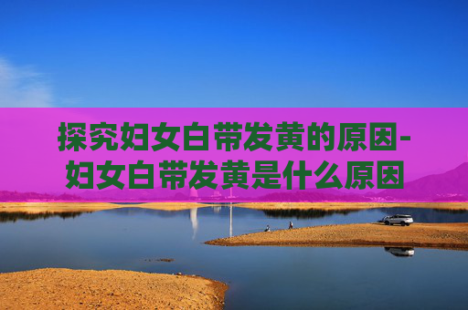 探究妇女白带发黄的原因-妇女白带发黄是什么原因