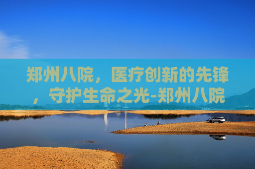 郑州八院，医疗创新的先锋，守护生命之光-郑州八院精神病医院