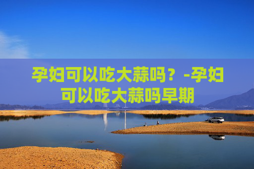 孕妇可以吃大蒜吗？-孕妇可以吃大蒜吗早期