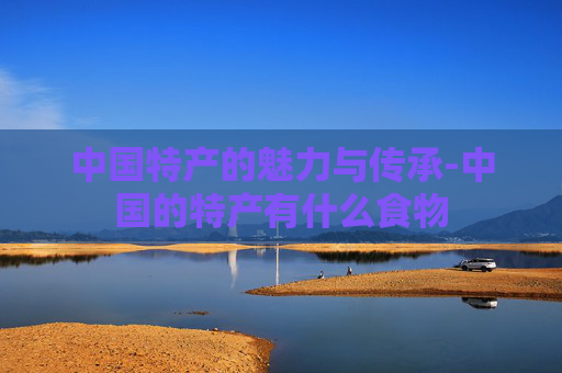 中国特产的魅力与传承-中国的特产有什么食物