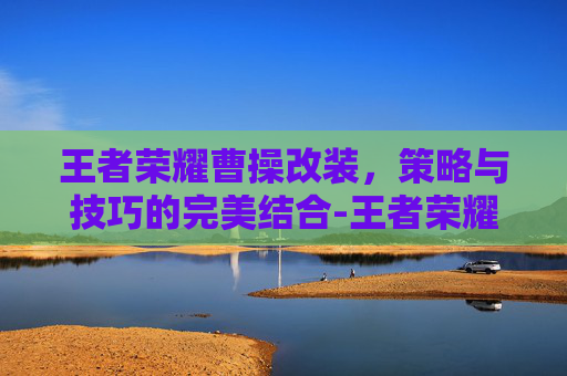 王者荣耀曹操改装，策略与技巧的完美结合-王者荣耀曹操改装怎么改