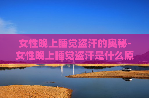 女性晚上睡觉盗汗的奥秘-女性晚上睡觉盗汗是什么原因