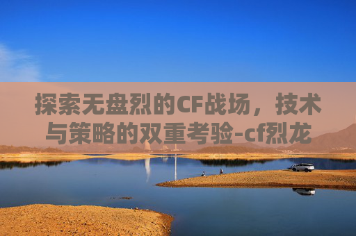 探索无盘烈的CF战场，技术与策略的双重考验-cf烈龙和盘龙效果