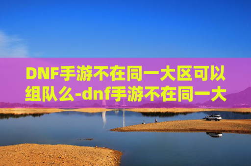 DNF手游不在同一大区可以组队么-dnf手游不在同一大区可以组队么吗