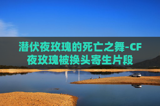 潜伏夜玫瑰的死亡之舞-CF夜玫瑰被换头寄生片段