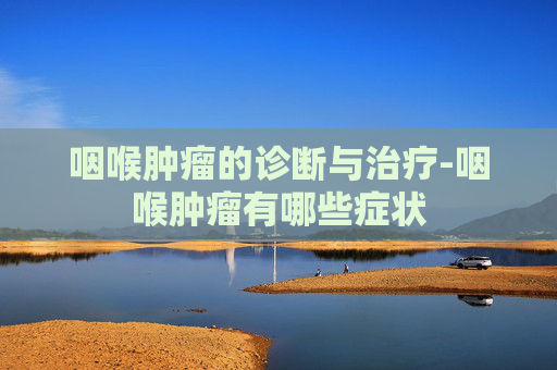咽喉肿瘤的诊断与治疗-咽喉肿瘤有哪些症状