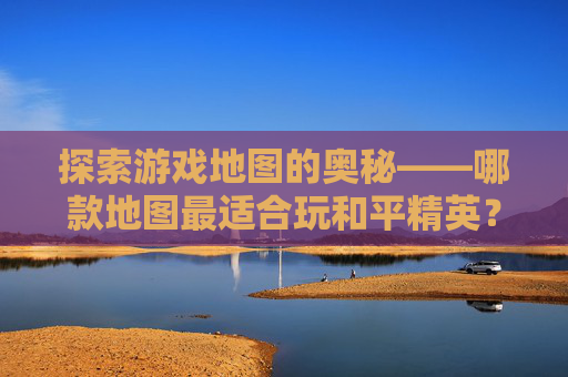 探索游戏地图的奥秘——哪款地图最适合玩和平精英？-哪个地图可以玩和平精英游戏
