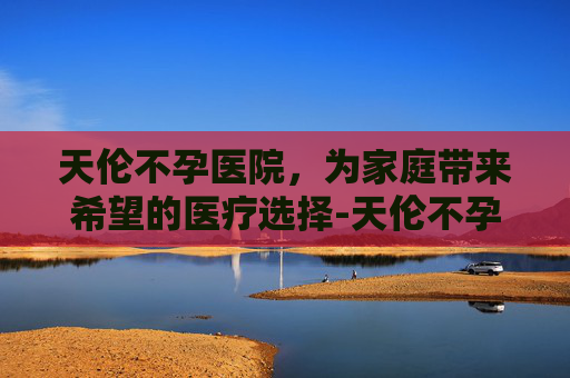 天伦不孕医院，为家庭带来希望的医疗选择-天伦不孕医院收费高吗