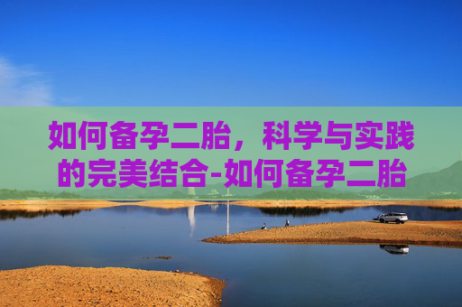 如何备孕二胎，科学与实践的完美结合-如何备孕二胎成功率高