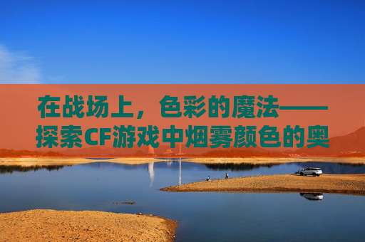 在战场上，色彩的魔法——探索CF游戏中烟雾颜色的奥秘-cf什么颜色烟雾好用一点