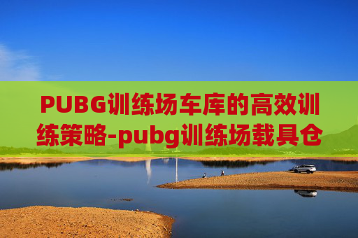 PUBG训练场车库的高效训练策略-pubg训练场载具仓库怎么选车
