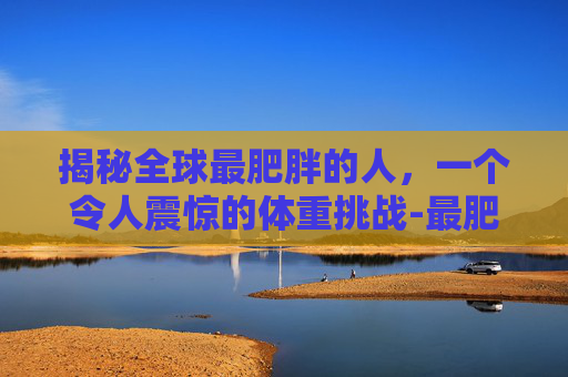 揭秘全球最肥胖的人，一个令人震惊的体重挑战-最肥胖的人多少斤