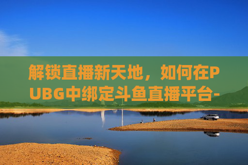 解锁直播新天地，如何在PUBG中绑定斗鱼直播平台-pubg怎么绑定斗鱼账号