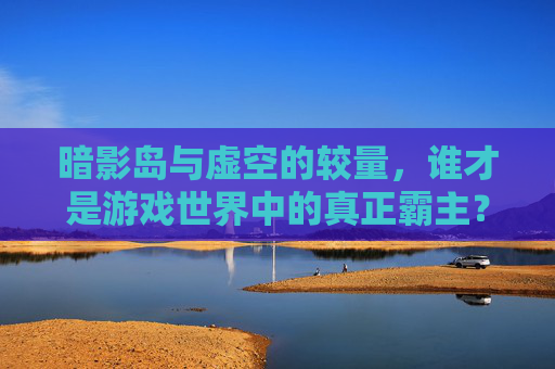 暗影岛与虚空的较量，谁才是游戏世界中的真正霸主？-魔兽暗影和虚空