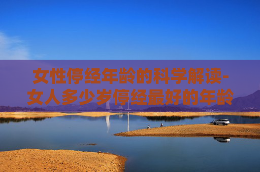 女性停经年龄的科学解读-女人多少岁停经最好的年龄
