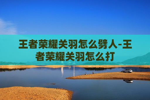 王者荣耀关羽怎么劈人-王者荣耀关羽怎么打