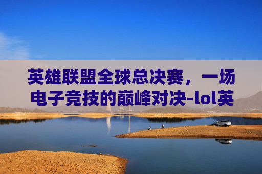 英雄联盟全球总决赛，一场电子竞技的巅峰对决-lol英雄联盟世界赛