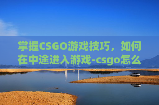 掌握CSGO游戏技巧，如何在中途进入游戏-csgo怎么中途进入游戏房间