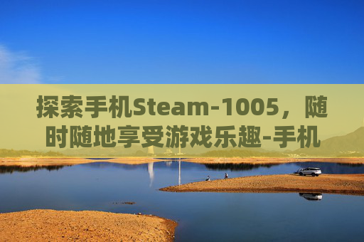 探索手机Steam-1005，随时随地享受游戏乐趣-手机Steam登陆不上