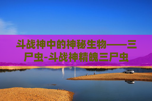 斗战神中的神秘生物——三尸虫-斗战神精魄三尸虫