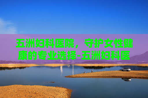 五洲妇科医院，守护女性健康的专业选择-五洲妇科医院怎么样