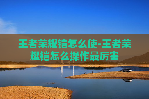 王者荣耀铠怎么使-王者荣耀铠怎么操作最厉害
