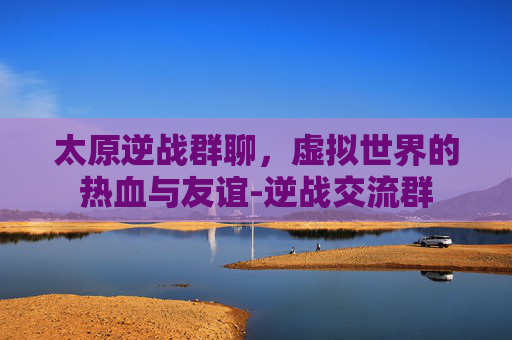 太原逆战群聊，虚拟世界的热血与友谊-逆战交流群