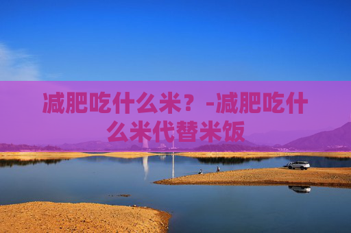 减肥吃什么米？-减肥吃什么米代替米饭