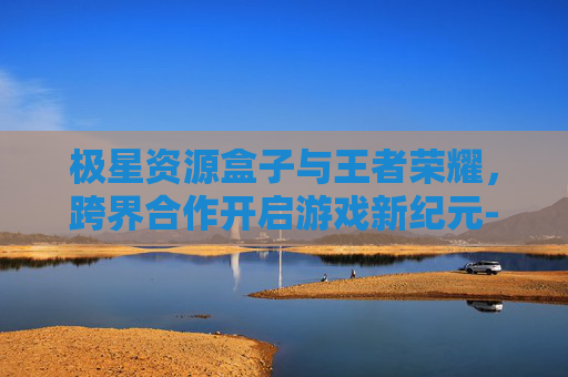 极星资源盒子与王者荣耀，跨界合作开启游戏新纪元-极星资源助手最新版