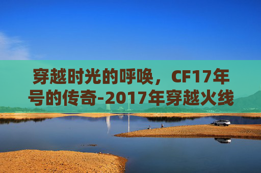 穿越时光的呼唤，CF17年号的传奇-2017年穿越火线
