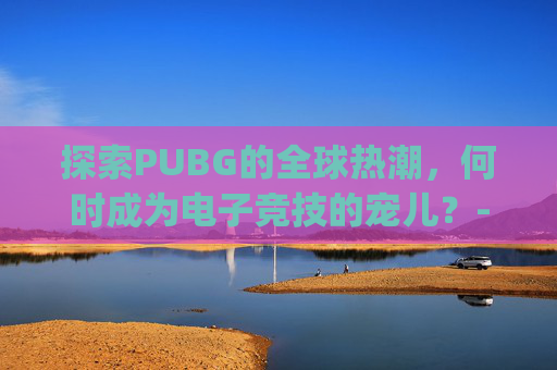 探索PUBG的全球热潮，何时成为电子竞技的宠儿？-pubg啥时候更新