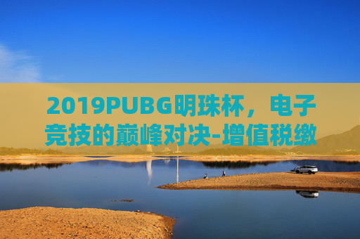 2019PUBG明珠杯，电子竞技的巅峰对决-增值税缴纳逾期