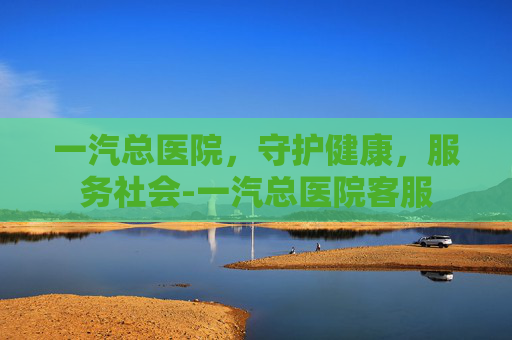 一汽总医院，守护健康，服务社会-一汽总医院客服