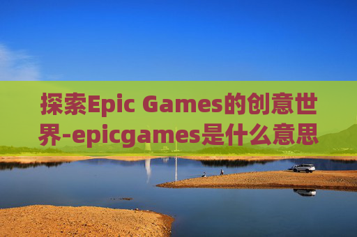 探索Epic Games的创意世界-epicgames是什么意思