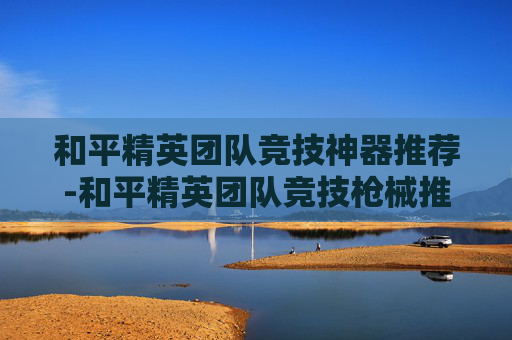 和平精英团队竞技神器推荐-和平精英团队竞技枪械推荐