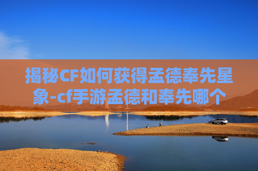 揭秘CF如何获得孟德奉先星象-cf手游孟德和奉先哪个好