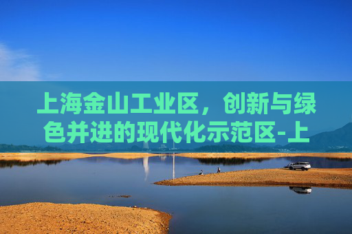上海金山工业区，创新与绿色并进的现代化示范区-上海金山工业区属于哪个区