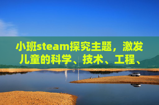 小班steam探究主题，激发儿童的科学、技术、工程、艺术和数学潜能-幼儿园steam小课题