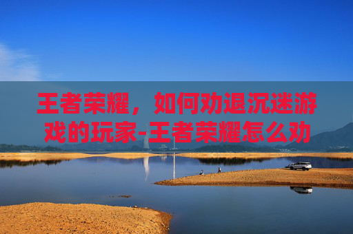 王者荣耀，如何劝退沉迷游戏的玩家-王者荣耀怎么劝退游戏玩家