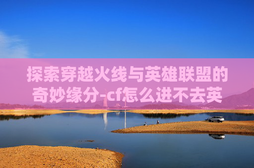 探索穿越火线与英雄联盟的奇妙缘分-cf怎么进不去英雄联盟了