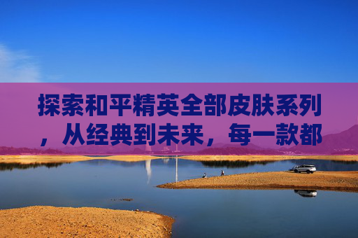 探索和平精英全部皮肤系列，从经典到未来，每一款都值得收藏-和平精英所有皮肤一览
