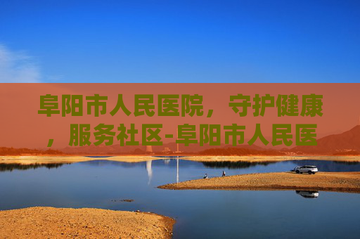 阜阳市人民医院，守护健康，服务社区-阜阳市人民医院官网