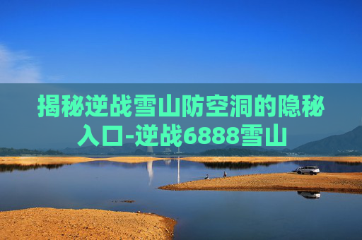 揭秘逆战雪山防空洞的隐秘入口-逆战6888雪山