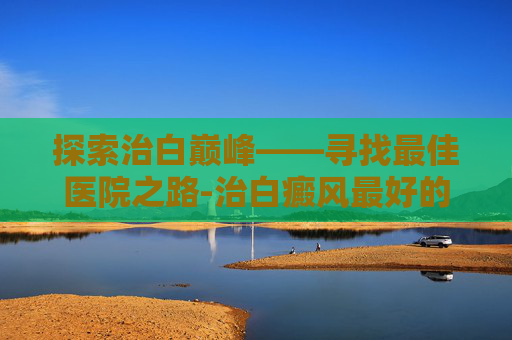 探索治白巅峰——寻找最佳医院之路-治白癜风最好的医院排名第一