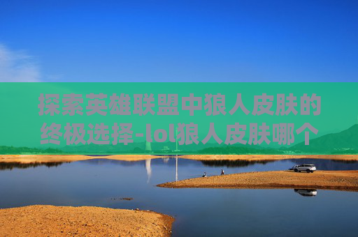 探索英雄联盟中狼人皮肤的终极选择-lol狼人皮肤哪个好用